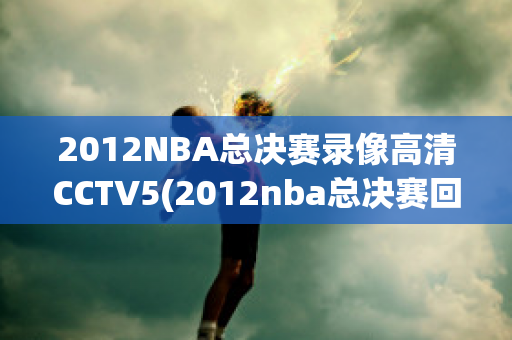 2012NBA总决赛录像高清CCTV5(2012nba总决赛回放高清)