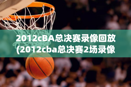 2012cBA总决赛录像回放(2012cba总决赛2场录像回放)