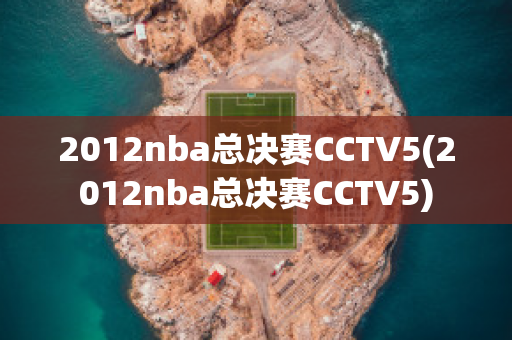 2012nba总决赛CCTV5(2012nba总决赛CCTV5)