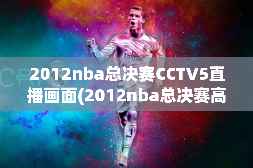 2012nba总决赛CCTV5直播画面(2012nba总决赛高清第五场)