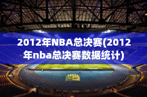 2012年NBA总决赛(2012年nba总决赛数据统计)