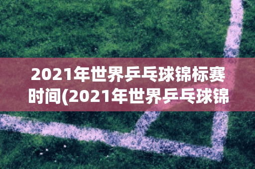 2021年世界乒乓球锦标赛时间(2021年世界乒乓球锦标赛时间表格)