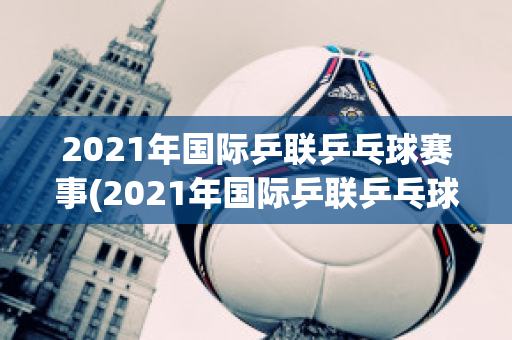 2021年国际乒联乒乓球赛事(2021年国际乒联乒乓球赛事时间)