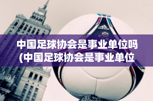 中国足球协会是事业单位吗(中国足球协会是事业单位吗还是国企)