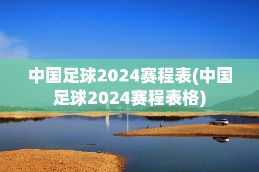 中国足球2024赛程表(中国足球2024赛程表格)
