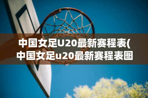 中国女足U20最新赛程表(中国女足u20最新赛程表图片)