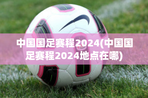 中国国足赛程2024(中国国足赛程2024地点在哪)