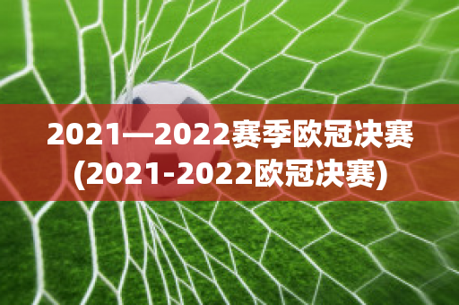 2021—2022赛季欧冠决赛(2021-2022欧冠决赛)