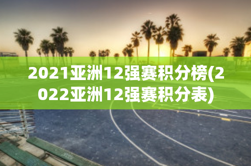 2021亚洲12强赛积分榜(2022亚洲12强赛积分表)