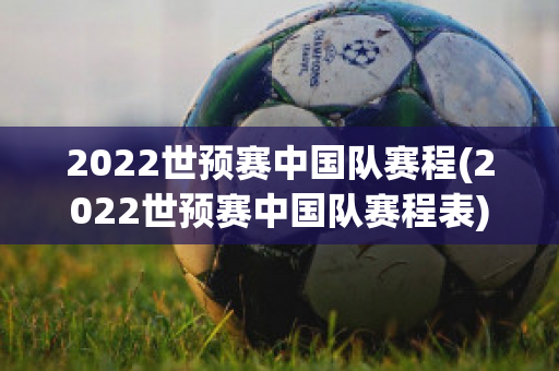 2022世预赛中国队赛程(2022世预赛中国队赛程表)