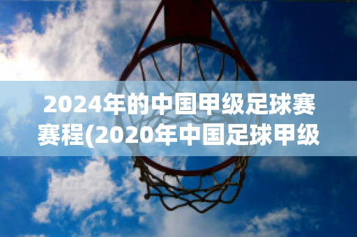 2024年的中国甲级足球赛赛程(2020年中国足球甲级联赛赛程)