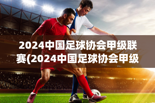 2024中国足球协会甲级联赛(2024中国足球协会甲级联赛嘉宾票是什么意思)