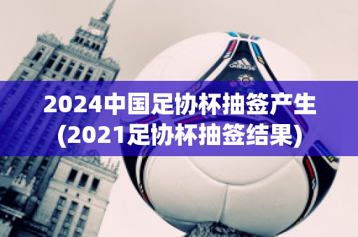 2024中国足协杯抽签产生(2021足协杯抽签结果)