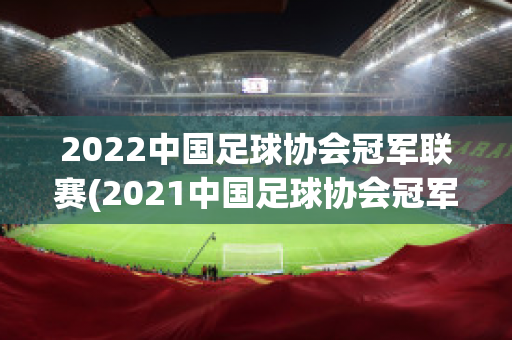 2022中国足球协会冠军联赛(2021中国足球协会冠军联赛)