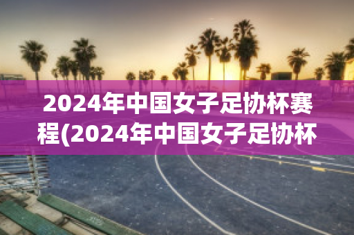 2024年中国女子足协杯赛程(2024年中国女子足协杯赛程时间)