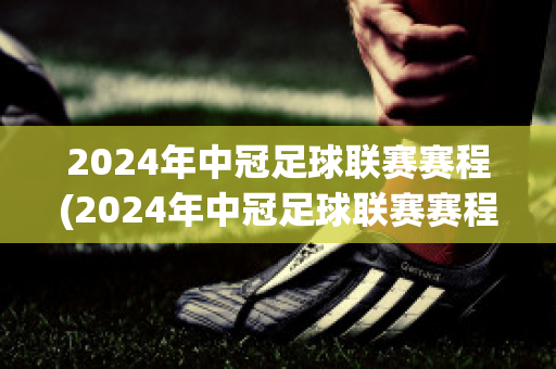 2024年中冠足球联赛赛程(2024年中冠足球联赛赛程时间)