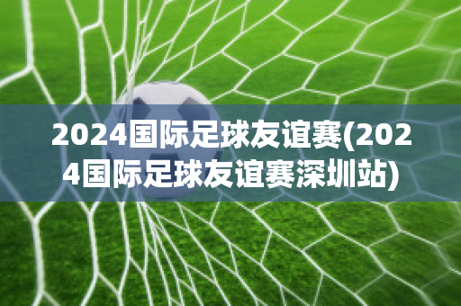 2024国际足球友谊赛(2024国际足球友谊赛深圳站)