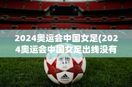 2024奥运会中国女足(2024奥运会中国女足出线没有)
