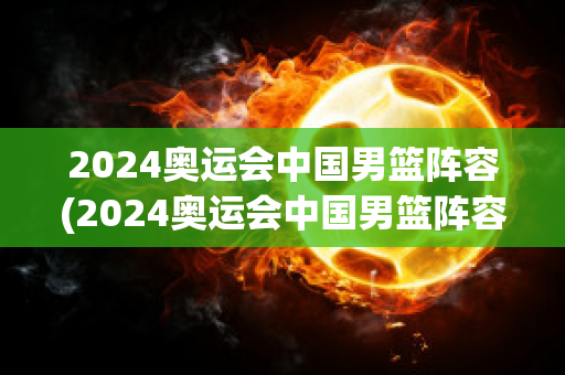 2024奥运会中国男篮阵容(2024奥运会中国男篮阵容图片)