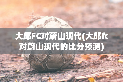 大邱FC对蔚山现代(大邱fc对蔚山现代的比分预测)