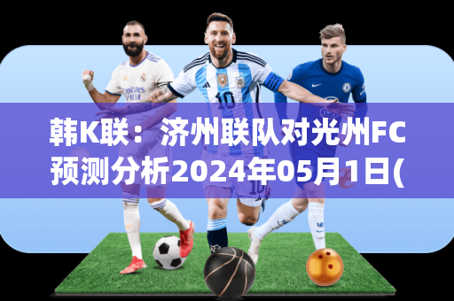 韩K联：济州联队对光州FC预测分析2024年05月1日(济州联对首尔fc)
