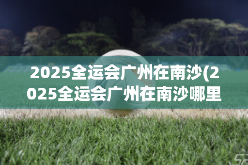 2025全运会广州在南沙(2025全运会广州在南沙哪里举行)