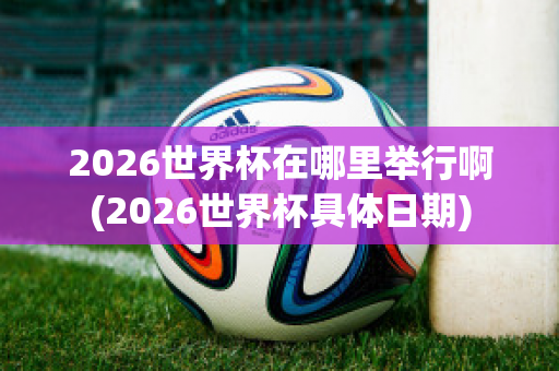 2026世界杯在哪里举行啊(2026世界杯具体日期)