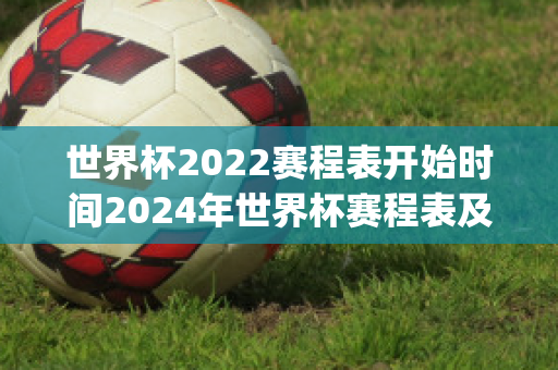 世界杯2022赛程表开始时间2024年世界杯赛程表及结果(世界杯2022比赛结果)