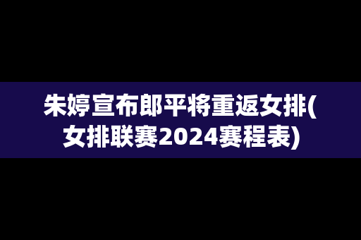 朱婷宣布郎平将重返女排(女排联赛2024赛程表)