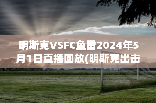明斯克VSFC鱼雷2024年5月1日直播回放(明斯克出击)