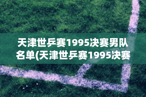 天津世乒赛1995决赛男队名单(天津世乒赛1995决赛男队名单公布)