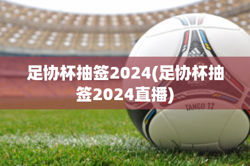 足协杯抽签2024(足协杯抽签2024直播)