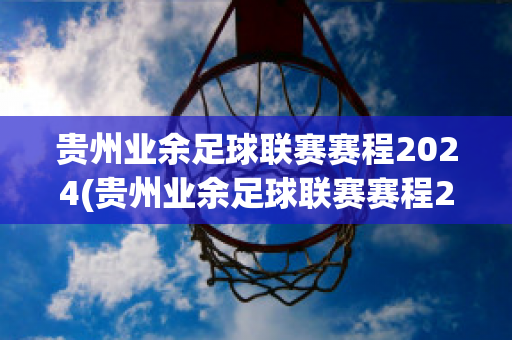 贵州业余足球联赛赛程2024(贵州业余足球联赛赛程2024)