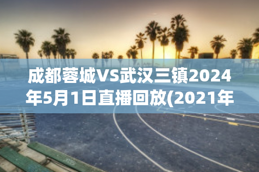 成都蓉城VS武汉三镇2024年5月1日直播回放(2021年成都蓉城队的电视直播)