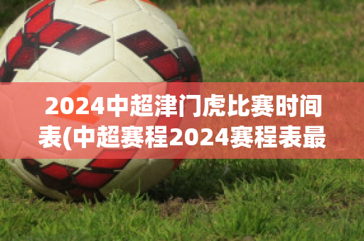2024中超津门虎比赛时间表(中超赛程2024赛程表最新消息)