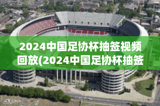 2024中国足协杯抽签视频回放(2024中国足协杯抽签视频回放在哪里看)