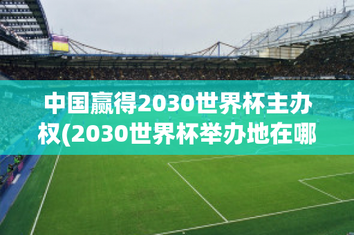 中国赢得2030世界杯主办权(2030世界杯举办地在哪里)