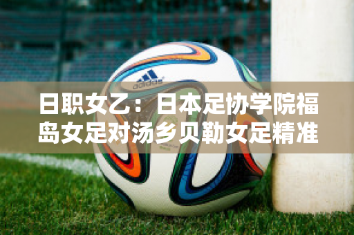 日职女乙：日本足协学院福岛女足对汤乡贝勒女足精准比分近年成绩