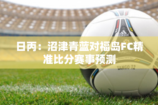 日丙：沼津青蓝对福岛FC精准比分赛事预测