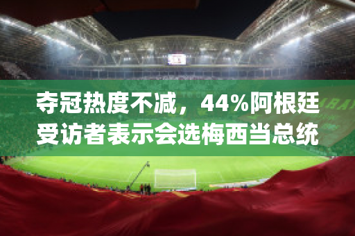 夺冠热度不减，44%阿根廷受访者表示会选梅西当总统(阿根廷代表梅西)