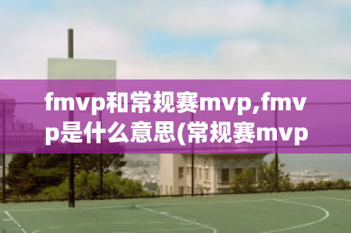 fmvp和常规赛mvp,fmvp是什么意思(常规赛mvp和fmvp哪个含金量高)