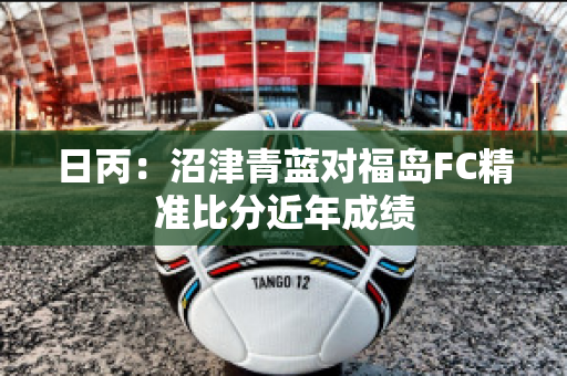 日丙：沼津青蓝对福岛FC精准比分近年成绩